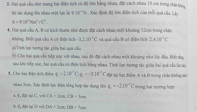 Hai quả cầu nhỏ mang hai điện tích có độ lớn bằng nhau, đặt cách nhau 10 cm trong chân không 
thì tác dụng lên nhau một lực là 9.10^(-3)N. Xác định độ lớn điện tích của mỗi quả cầu. Lấy
k=9.10^9Nm^2/C^2. 
4. Hai quả cầu A, B có kích thước nhỏ được đặt cách nhau một khoảng 12cm trong chân 
không. Biết quả cầu A có điện tích -3, 2.10^(-7)C và quả cầu B có điện tích 2, 4.10^(-7)C
a)Tính lực tương tác giữa hai quả cầu. 
b) Cho hai quả cầu tiếp xúc với nhau, sau đó đặt cách nhau một khoảng như lúc đầu. Biết rằng, 
sau khi tiếp xúc, hai quả cầu có điện tích bằng nhau. Tính lực tương tác giữa hai quả cầu lúc này. 
5. Cho hai điện tích điểm q_1=2.10^(-7)C; q_2=-3.10^(-7)C đặt tại hai điểm A và B trong chân không cách 
nhau 5cm. Xác định lực điện tổng hợp tác dụng lên q_o=-2.10^(-7)C trong hai trường hợp: 
a. 9 đặt tại C, với CA=2cm; CB=3cm. 
b. 9 đặt tại D với DA=2cm; DB=7cm.