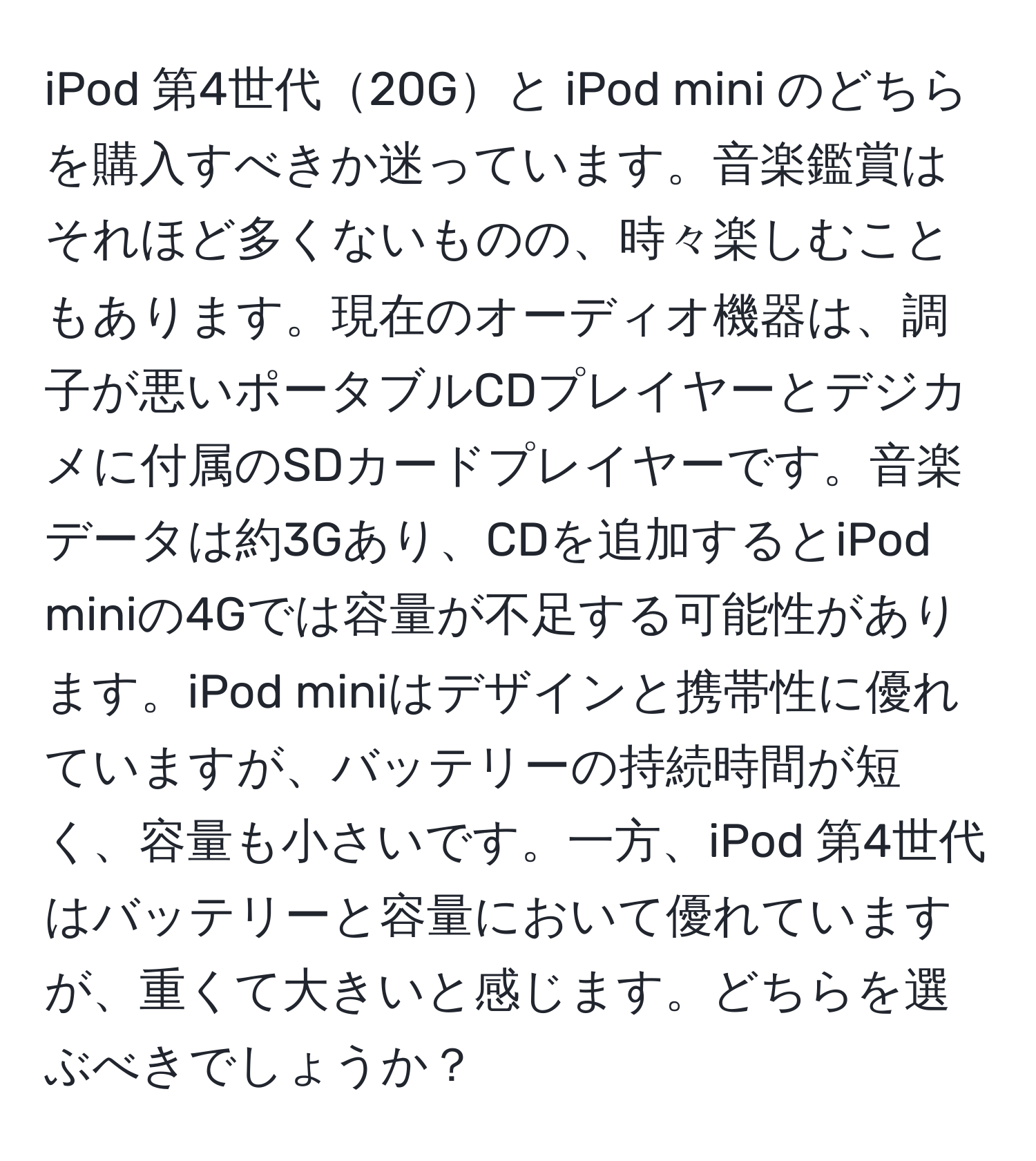 iPod 第4世代20Gと iPod mini のどちらを購入すべきか迷っています。音楽鑑賞はそれほど多くないものの、時々楽しむこともあります。現在のオーディオ機器は、調子が悪いポータブルCDプレイヤーとデジカメに付属のSDカードプレイヤーです。音楽データは約3Gあり、CDを追加するとiPod miniの4Gでは容量が不足する可能性があります。iPod miniはデザインと携帯性に優れていますが、バッテリーの持続時間が短く、容量も小さいです。一方、iPod 第4世代はバッテリーと容量において優れていますが、重くて大きいと感じます。どちらを選ぶべきでしょうか？