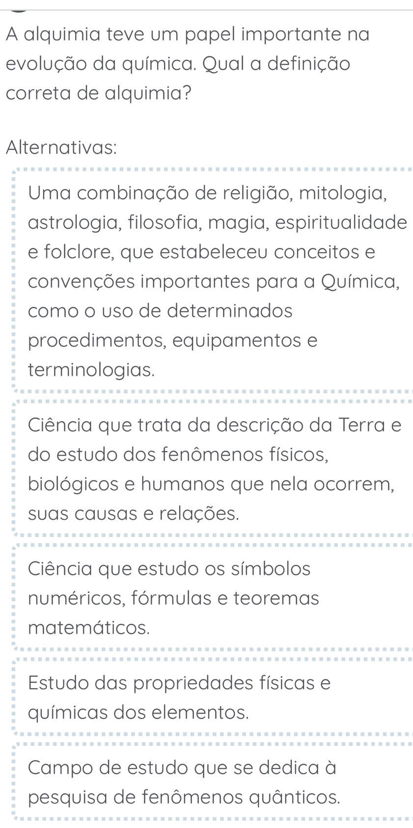 A alquimia teve um papel importante na
evolução da química. Qual a definição
correta de alquimia?
Alternativas:
Uma combinação de religião, mitologia,
astrologia, filosofia, magia, espiritualidade
e folclore, que estabeleceu conceitos e
convenções importantes para a Química,
como o uso de determinados
procedimentos, equipamentos e
terminologias.
Ciência que trata da descrição da Terra e
do estudo dos fenômenos físicos,
biológicos e humanos que nela ocorrem,
suas causas e relações.
Ciência que estudo os símbolos
numéricos, fórmulas e teoremas
matemáticos.
Estudo das propriedades físicas e
químicas dos elementos.
Campo de estudo que se dedica à
pesquisa de fenômenos quânticos.