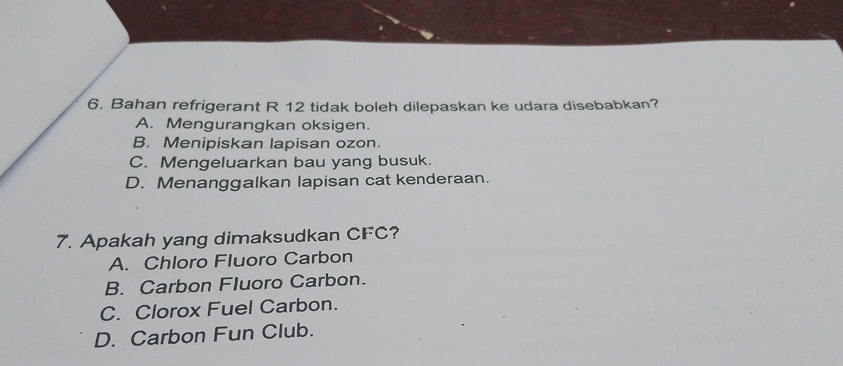 Bahan refrigerant R 12 tidak boleh dilepaskan ke udara disebabkan?
A. Mengurangkan oksigen.
B. Menipiskan lapisan ozon.
C. Mengeluarkan bau yang busuk.
D. Menanggalkan lapisan cat kenderaan.
7. Apakah yang dimaksudkan CFC ?
A. Chloro Fluoro Carbon
B. Carbon Fluoro Carbon.
C. Clorox Fuel Carbon.
D. Carbon Fun Club.