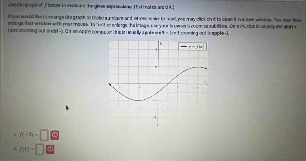 Use the graph of  below to evaluate the given expressions. (Estimates are OK.)
If you would like to enlarge the graph or make numbers and letters easier to read, you may click on it to open it in a new window. You may then
eniarge that window with your mouse. To further enlarge the image, use your browser's zoom capabilities. On a PC this is usually ctrl shift +
(and zooming out is ctrl -). On an Apple computer this is usually apple shift + (and zooming out is apple -).
B. f(-2)= □ ①
b f(1)=□ ①