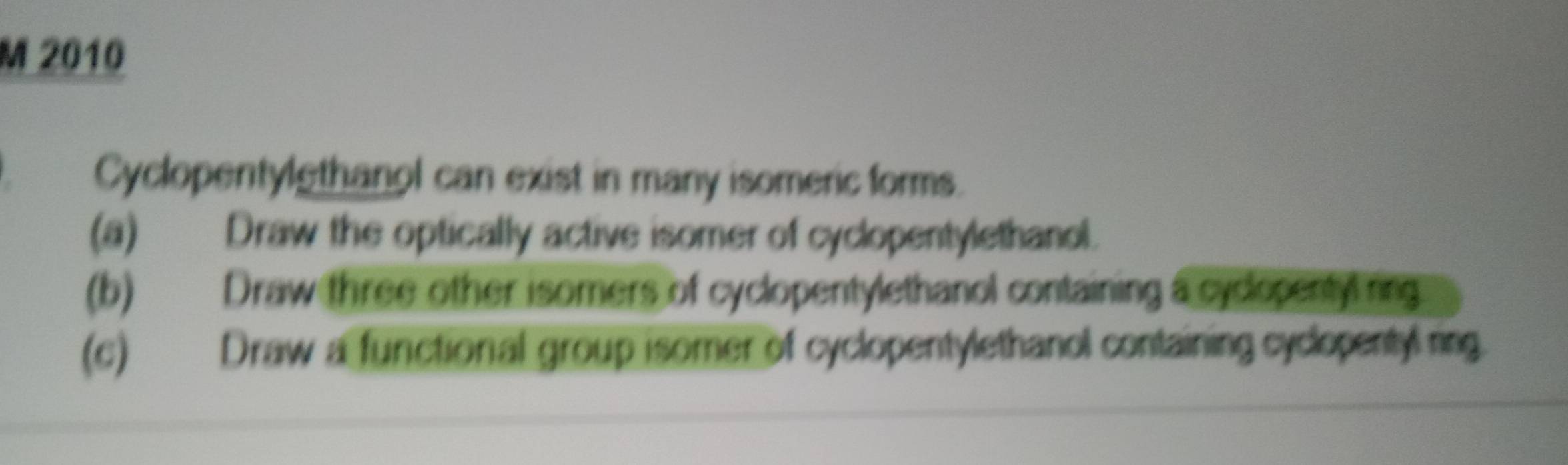 2010 
Cyclopentylethanol can exist in many isomeric forms. 
(a) Draw the optically active isomer of cyclopentylethanol. 
(b) Draw three other isomers of cyclopentylethanol containing a cycopentyl ring 
(c) Draw a functional group isomer of cyclopentylethanol containing cyclopentyl ring.