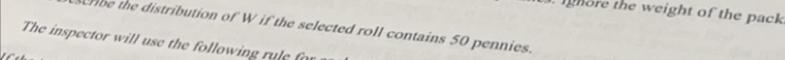 ighore the weight of the pack 
crbe the distribution of W if the selected roll contains 50 pennies. 
The inspector will use the following rule for