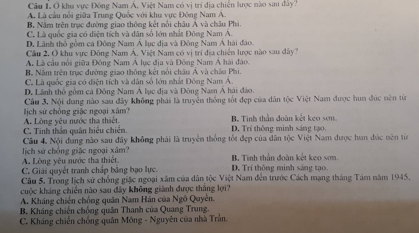 Câu 1.Ở khu vực Đông Nam Á, Việt Nam có vị trí địa chiến lược nào sau đây?
A. Là cầu nối giữa Trung Quốc với khu vực Đông Nam Á.
B. Nằm trên trục đường giao thông kết nối châu Á và châu Phi.
C. Là quốc gia có diện tích và dân số lớn nhất Đông Nam Á.
D. Lãnh thổ gồm cả Đông Nam Á lục địa và Đông Nam Á hải đảo.
Câu 2. Ở khu vực Đông Nam Á, Việt Nam có vị trí địa chiến lược nào sau đây?
A. Là cầu nổi giữa Đông Nam Á lục địa và Đông Nam Á hải đảo.
B. Nằm trên trục đường giao thông kết nối châu Á và châu Phi.
C. Là quốc gia có điện tích và dân số lớn nhất Đông Nam Á.
D. Lãnh thổ gồm cả Đông Nam Á lục địa và Đông Nam Á hải đảo.
Câu 3. Nội dung nào sau đây không phải là truyền thống tốt đẹp của dân tộc Việt Nam được hun đúc nên từ
lịch sử chống giặc ngoại xâm?
A. Lòng yêu nước tha thiết. B. Tinh thần đoàn kết keo sơn.
C. Tinh thần quân hiếu chiến. D. Trí thông minh sáng tạo.
Câu 4. Nội dung nào sau đây không phải là truyền thống tốt đẹp của dân tộc Việt Nam được hun đúc nên từ
lịch sử chống giặc ngoại xâm?
A. Lòng yêu nước tha thiết.
B. Tinh thần đoàn kết keo sơn.
C. Giải quyết tranh chấp bằng bạo lực. D. Trí thông minh sáng tạo.
Câu 5. Trong lịch sử chống giặc ngoại xâm của dân tộc Việt Nam đến trước Cách mạng tháng Tám năm 1945.
cuộc kháng chiến nào sau đây không giành được thắng lợi?
A. Kháng chiến chống quân Nam Hán của Ngô Quyền.
B. Kháng chiến chống quân Thanh của Quang Trung.
C. Kháng chiến chống quân Mông - Nguyên của nhà Trần.