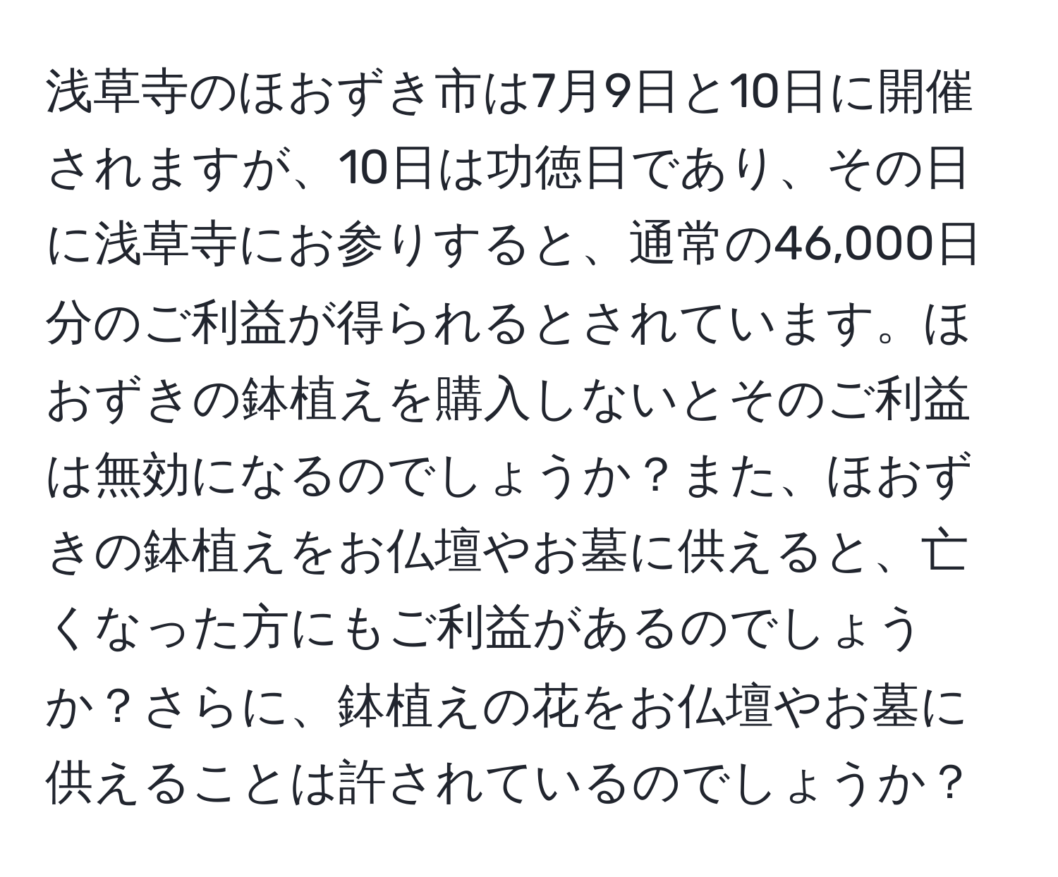 浅草寺のほおずき市は7月9日と10日に開催されますが、10日は功徳日であり、その日に浅草寺にお参りすると、通常の46,000日分のご利益が得られるとされています。ほおずきの鉢植えを購入しないとそのご利益は無効になるのでしょうか？また、ほおずきの鉢植えをお仏壇やお墓に供えると、亡くなった方にもご利益があるのでしょうか？さらに、鉢植えの花をお仏壇やお墓に供えることは許されているのでしょうか？