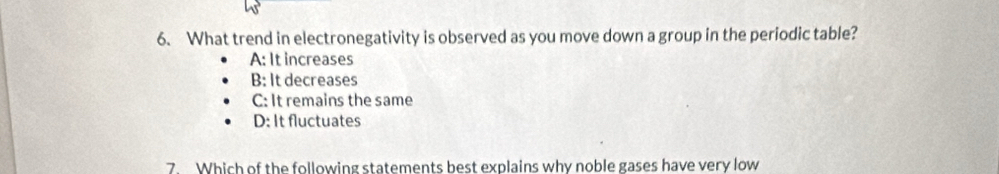 What trend in electronegativity is observed as you move down a group in the periodic table?
A: It increases
B: It decreases
C: It remains the same
D: It fluctuates
7. Which of the following statements best explains why noble gases have very low