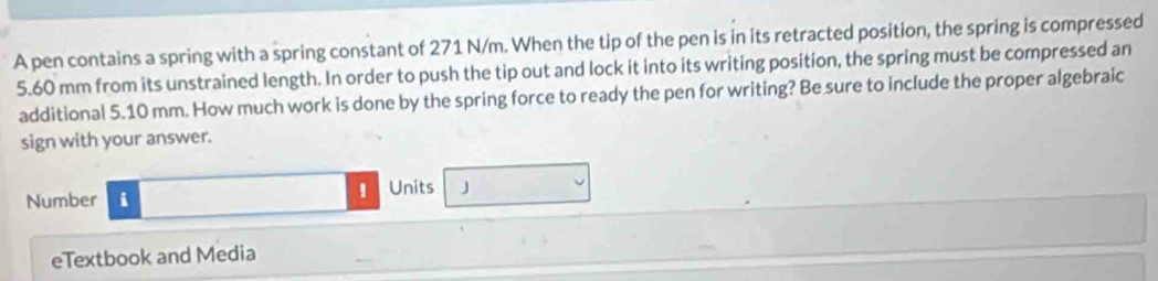 A pen contains a spring with a spring constant of 271 N/m. When the tip of the pen is in its retracted position, the spring is compressed
5.60 mm from its unstrained length. In order to push the tip out and lock it into its writing position, the spring must be compressed an 
additional 5.10 mm. How much work is done by the spring force to ready the pen for writing? Be sure to include the proper algebraic 
sign with your answer. 
Units J 
Number i 
eTextbook and Media