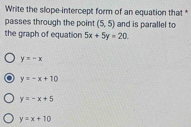 Write the slope-intercept form of an equation that *
passes through the point (5,5) and is parallel to
the graph of equation 5x+5y=20.
y=-x
y=-x+10
y=-x+5
y=x+10