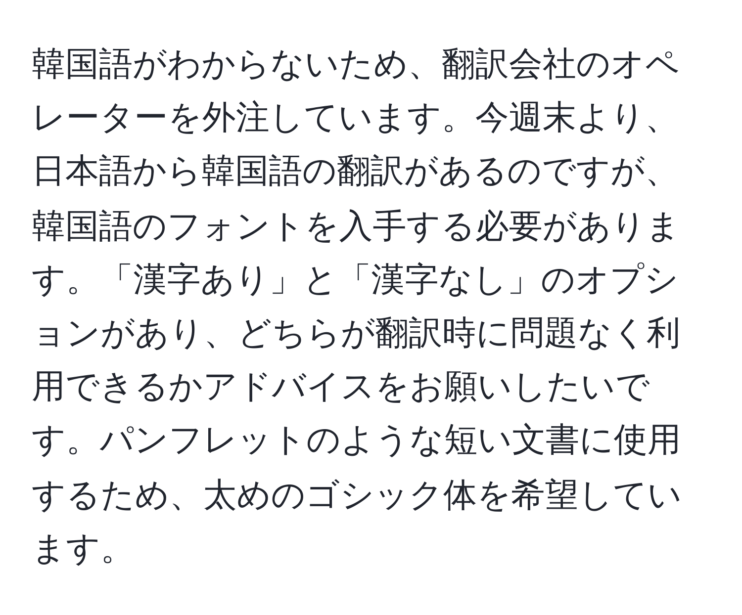 韓国語がわからないため、翻訳会社のオペレーターを外注しています。今週末より、日本語から韓国語の翻訳があるのですが、韓国語のフォントを入手する必要があります。「漢字あり」と「漢字なし」のオプションがあり、どちらが翻訳時に問題なく利用できるかアドバイスをお願いしたいです。パンフレットのような短い文書に使用するため、太めのゴシック体を希望しています。