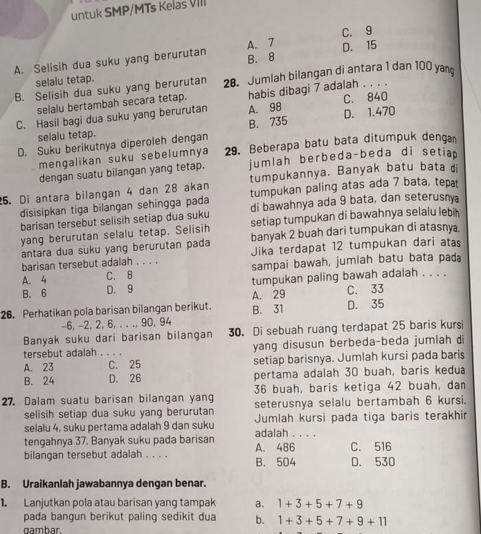 untuk SMP/MTs Kelas VIII
C. 9
A. Selisih dua suku yang berurutan A. 7 D. 15
selalu tetap. B. 8
B. Selisih dua suku yang berurutan 28. Jumlah bilangan di antara 1 dan 100 yang
selalu bertambah secara tetap. habis dibagi 7 adalah . . . .
C. Hasil bagi dua suku yang berurutan A. 98 C. 840
selalu tetap. B. 735 D. 1.470
D. Suku berikutnya diperoleh dengan
mengalikan suku sebelumnya 29. Beberapa batu bata ditumpuk dengan
dengan suatu bilangan yang tetap. jumlah berbeda-beda di setiap 
tumpukannya. Banyak batu bata di
25. Di antara bilangan 4 dan 28 akan tumpukan paling atas ada 7 bata, tepat
disisipkan tiga bilangan sehingga pada
barisan tersebut selisih setiap dua suku di bawahnya ada 9 bata, dan seterusnya
yang berurutan selalu tetap. Selisih setiap tumpukan di bawahnya selalu lebih
banyak 2 buah dari tumpukan di atasnya.
antara dua suku yang berurutan pada Jika terdapat 12 tumpukan dari atas
barisan tersebut adalah . . . .
A. 4 C. 8 sampai bawah, jumlah batu bata pada
B. 6 D. 9 tumpukan paling bawah adalah . . . .
A. 29 C. 33
26. Perhatikan pola barisan bilangan berikut. B. 31 D. 35
-6, -2, 2, 6, . . ., 90, 94
Banyak suku dari barisan bilangan 30. Di sebuah ruang terdapat 25 baris kursi
tersebut adalah . . . . yang disusun berbeda-beda jumlah di
A. 23 _C. 25 setiap barisnya. Jumlah kursi pada baris
B. 24 D. 26 pertama adalah 30 buah, baris kedua
36 buah, baris ketiga 42 buah, dan
27. Dalam suatu barisan bilangan yang seterusnya selalu bertambah 6 kursi.
selisih setiap dua suku yang berurutan
selalu 4, suku pertama adalah 9 dan suku Jumlah kursi pada tiga baris terakhir
tengahnya 37. Banyak suku pada barisan adalah . . . .
bilangan tersebut adalah . . . . A. 486 C. 516
B. 504 D. 530
B. Uraikanlah jawabannya dengan benar.
1. Lanjutkan pola atau barisan yang tampak a. 1+3+5+7+9
pada bangun berikut paling sedikit dua b. 1+3+5+7+9+11
gambar.