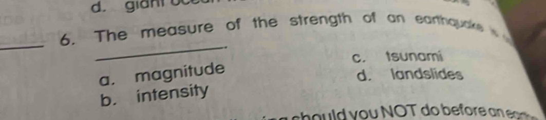 giant oce
_
_
6. The measure of the strength of an earthquake
c. tsunami
a. magnitude
d. landslides
b. intensity
s o y o u NOT do before e