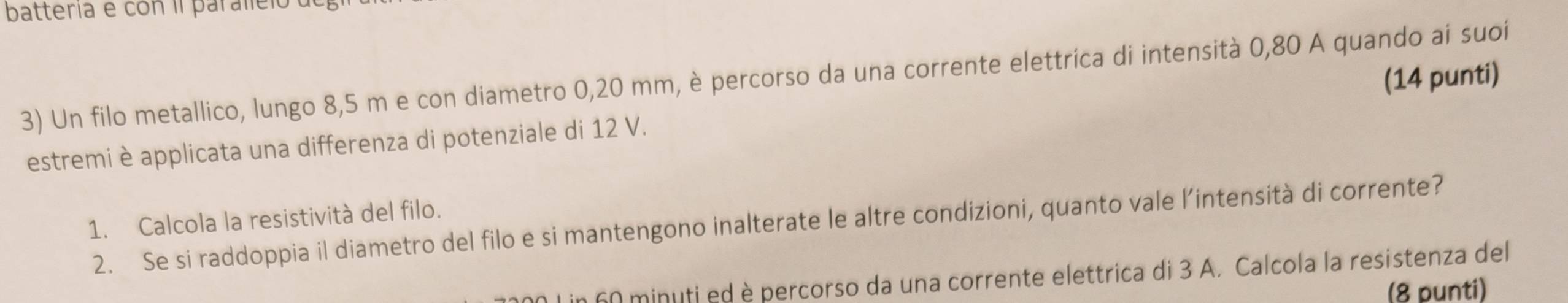 batteria e con il paraleio 
3) Un filo metallico, lungo 8,5 m e con diametro 0,20 mm, è percorso da una corrente elettrica di intensità 0,80 A quando ai suoí (14 punti) 
estremi è applicata una differenza di potenziale di 12 V. 
1. Calcola la resistività del filo. 
2. Se si raddoppia il diametro del filo e si mantengono inalterate le altre condizioni, quanto vale l’intensità di corrente? 
n 60 minuti ed è percorso da una corrente elettrica di 3 A. Calcola la resistenza del 
(8 punti)