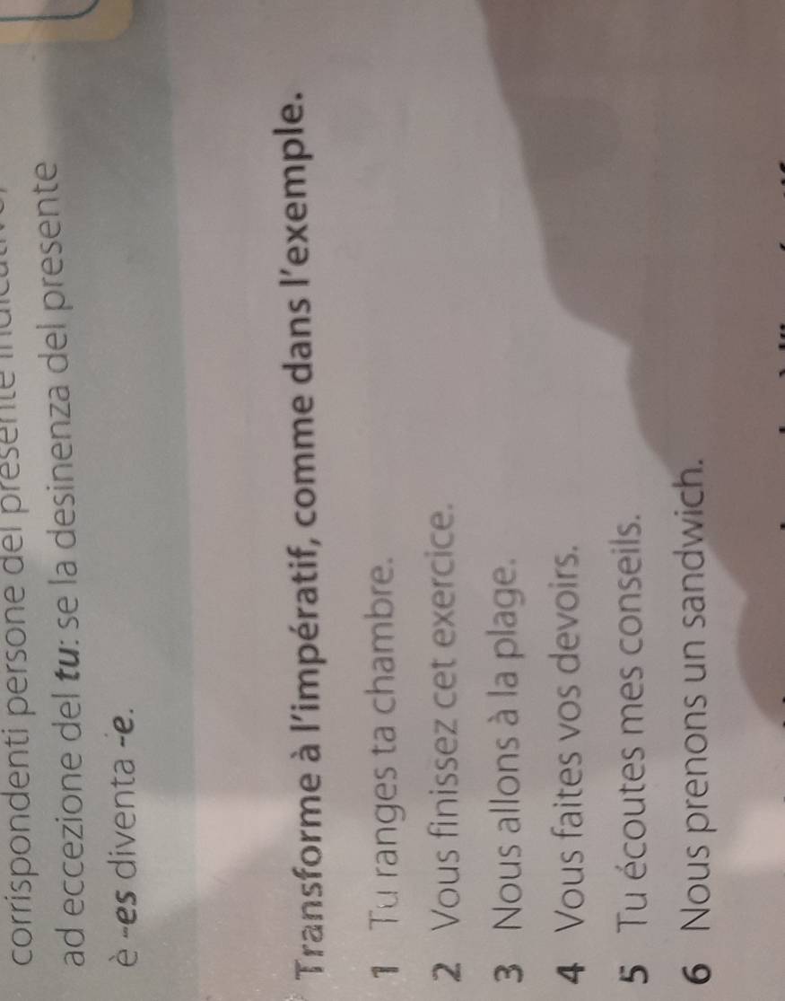 corrispondenti persone del présente idic 
ad eccezione del tu: se la desinenza del presente 
è -es diventa -e. 
Transforme à l'impératif, comme dans l’exemple. 
1 Tu ranges ta chambre. 
2 Vous finissez cet exercice. 
3 Nous allons à la plage. 
4 Vous faites vos devoirs. 
5 Tu écoutes mes conseils. 
6 Nous prenons un sandwich.