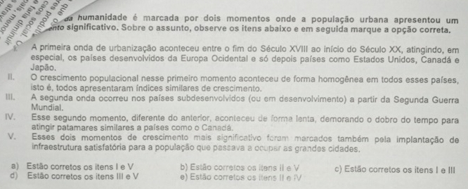 S3e 
a humanidade é marcada por dois momentos onde a população urbana apresentou um
ento significativo. Sobre o assunto, observe os itens abaixo e em seguida marque a opção correta.
A primeira onda de urbanização aconteceu entre o fim do Século XVIII ao início do Século XX, atingindo, em
especial, os países desenvolvidos da Europa Ocidental e só depois países como Estados Unidos, Canadá e
Japão.
II. O crescimento populacional nesse primeiro momento aconteceu de forma homogênea em todos esses países,
isto é, todos apresentaram índices similares de crescimento.
III. A segunda onda ocorreu nos países subdesenvolvidos (ou em desenvolvimento) a partir da Segunda Guerra
Mundial.
IV. Esse segundo momento, diferente do anterior, aconteceu de forma lenta, demorando o dobro do tempo para
atingir patamares similares a países como o Canadá.
V. Esses dois momentos de crescimento mais significativo foram marcados também pela implantação de
infraestrutura satisfatória para a população que passava a ocupar as grandes cidades.
a) Estão corretos os itens I e V b) Estão corretos os itens II e V c) Estão corretos os itens I e III
d) Estão corretos os itens III e V e) Estão corretos os itens II e IV