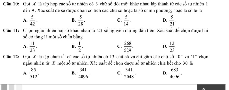 Gọi X là tập hợp các số tự nhiên có 3 chữ số đôi một khác nhau lập thành từ các số tự nhiên 1
đến 9. Xác suất để số được chọn có tích các chữ số hoặc là số chính phương, hoặc là số lẻ là
A.  5/42 .  5/28 .  5/14 . D.  5/21 . 
B.
C.
Câu 11: Chọn ngẫu nhiên hai số khác nhau từ 23 số nguyên dương đầu tiên. Xác suất để chọn được hai
số có tổng là một số chẵn bằng
A.  11/23 .  1/2 .  268/529 .  12/23 . 
B.
C.
D.
Câu 12: Gọi X là tập chứa tất cả các số tự nhiên có 13 chữ ố và chi gồm các chữ số "0" và "1" chọn
_ / 
ngẫu nhiên từ X một số tự nhiên. Xác suất để chọn được số tự nhiên chia hết cho 30 là
A.  85/512 .  341/4096 . C.  341/2048 . D.  683/4096 . 
B.