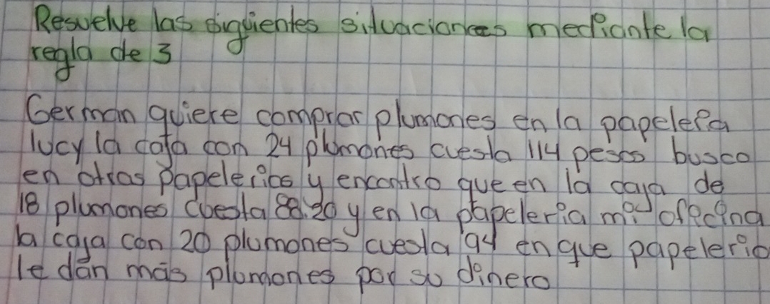 Resuelve las ouguiebles siduaciances meficnte la 
regla de 3
German quiere compror plumones en /a papelepa 
lucy la cofa con 24 phmones cuesta ll4 peses busco 
en ahras papelelicsy encontro que en 1a caya de
18 plumones Coesla 8. 20 y en 1a papeleria me offcing 
ba cga con 20 plumones cueota 9y engue papeleric 
le dán mas plunones poo so dinero