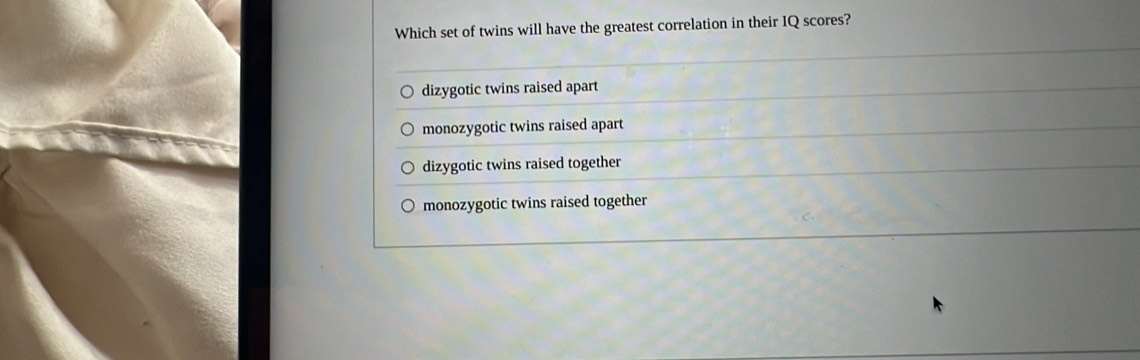 Which set of twins will have the greatest correlation in their IQ scores?
dizygotic twins raised apart
monozygotic twins raised apart
dizygotic twins raised together
monozygotic twins raised together