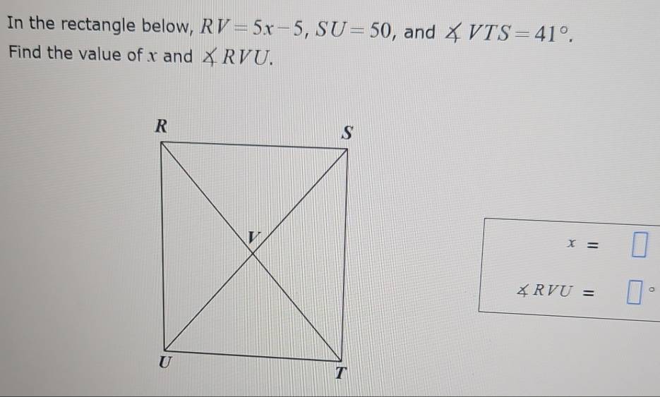 In the rectangle below, RV=5x-5,SU=50 , and ∠ VTS=41°.
Find the value of x and ∠ RVU.
x=□
RVU = □°