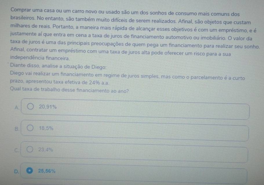 Comprar uma casa ou um carro novo ou usado são um dos sonhos de consumo mais comuns dos
brasileiros. No entanto, são também muito difíceis de serem realizados. Afinal, são objetos que custam
milhares de reais. Portanto, a maneira mais rápida de alcançar esses objetivos é com um empréstimo, e é
justamente aí que entra em cena a taxa de juros de financiamento automotivo ou imobiliário. O valor da
taxa de juros é uma das principais preocupações de quem pega um financiamento para realizar seu sonho.
Afinal, contratar um empréstimo com uma taxa de juros alta pode oferecer um risco para a sua
independência financeira.
Diante disso, analise a situação de Diego:
Diego vai realizar um financiamento em regime de juros simples, mas como o parcelamento é a curto
prazo, apresentou taxa efetiva de 24% a.a.
Qual taxa de trabalho desse financiamento ao ano?
A. 20,91%
B. 18.5%
C. 23.4%
D. 25,56%