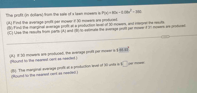 The profit (in dollars) from the sale of x lawn mowers is P(x)=80x-0.08x^2-350. 
(A) Find the average profit per mower if 30 mowers are produced. 
(B) Find the marginal average profit at a production level of 30 mowers, and interpret the results. 
(C) Use the results from parts (A) and (B) to estimate the average profit per mower if 31 mowers are produced. 
_ 
(A) If 30 mowers are produced, the average profit per mower is $ 65.93. 
(Round to the nearest cent as needed.) 
(B) The marginal average profit at a production level of 30 units is $□ per mower. 
(Round to the nearest cent as needed.)