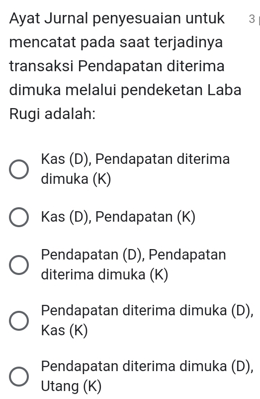 Ayat Jurnal penyesuaian untuk 3
mencatat pada saat terjadinya
transaksi Pendapatan diterima
dimuka melalui pendeketan Laba
Rugi adalah:
Kas (D), Pendapatan diterima
dimuka (K)
Kas (D), Pendapatan (K)
Pendapatan (D), Pendapatan
diterima dimuka (K)
Pendapatan diterima dimuka (D),
Kas (K)
Pendapatan diterima dimuka (D),
Utang (K)