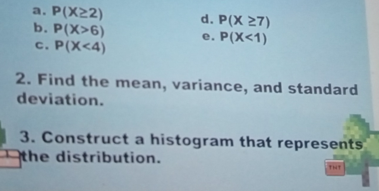 a. P(X≥ 2)
d. P(X≥ 7)
b. P(X>6)
C. P(X<4)
e. P(X<1)
2. Find the mean, variance, and standard
deviation.
3. Construct a histogram that represents
the distribution.
TNT