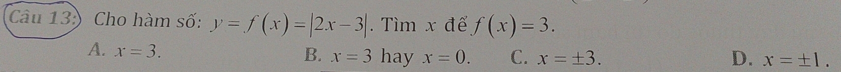 (Câu 13:) Cho hàm số: y=f(x)=|2x-3|. Tìm x đế f(x)=3.
A. x=3. hay x=0. C. x=± 3. D. x=± 1. 
B. x=3