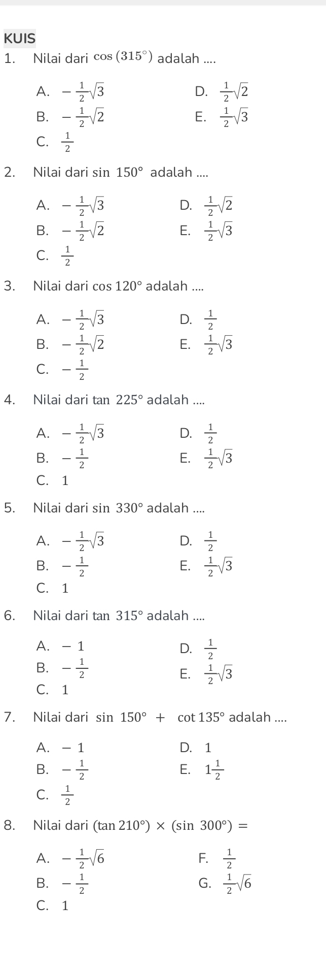 KUIS
1. Nilai dari cos (315°) adalah ....
A. - 1/2 sqrt(3)  1/2 sqrt(2)
D.
B. - 1/2 sqrt(2)  1/2 sqrt(3)
E.
C.  1/2 
2. Nilai dari sin 150° adalah ...
A. - 1/2 sqrt(3)  1/2 sqrt(2)
D.
B. - 1/2 sqrt(2)  1/2 sqrt(3)
E.
C.  1/2 
3. Nilai dari cos 120° adalah ....
A. - 1/2 sqrt(3)  1/2 
D.
B. - 1/2 sqrt(2)  1/2 sqrt(3)
E.
C. - 1/2 
4. Nilai dari tan 225° adalah ....
A. - 1/2 sqrt(3)  1/2 
D.
B. - 1/2   1/2 sqrt(3)
E.
C. 1
5. Nilai dari sin 330° adalah ....
A. - 1/2 sqrt(3)  1/2 
D.
B. - 1/2  E.  1/2 sqrt(3)
C. 1
6. Nilai dari tan 315° adalah ....
A. - 1
D.  1/2 
B. - 1/2  E.  1/2 sqrt(3)
C. 1
7. Nilai dari sin 150°+ cot 135° adalah ....
A. - 1 D. 1
B. - 1/2  1 1/2 
E.
C.  1/2 
8. Nilai dari (tan 210°)* (sin 300°)=
A. - 1/2 sqrt(6)  1/2 
F.
B. - 1/2   1/2 sqrt(6)
G.
C. 1