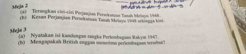 Meja 2 
(a) Terangkan ciri-ciri Perjanjian Persekutuan Tanah Melayu 1948. 
(b) Kesan Perjanjian Persekutuan Tanah Melayu 1948 sehingga kini. 
Meja 3 
(a) Nyatakan isi kandungan rangka Perlembagaan Rakyat 1947. 
(b) Mengapakah British enggan menerima perlembagaan tersebut?