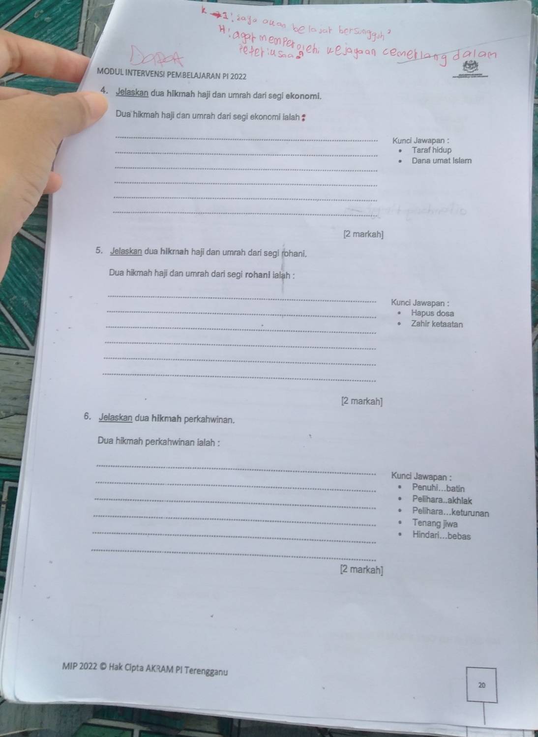 MODUL INTERVENSI PEMBELAJARAN PI 2022 
4. Jelaskan dua hikmah haji dan umrah dari segi ekonomi. 
Dua hikmah haji dan umrah dari segi ekonomi ialah ‡ 
_ 
Kunci Jawapan : 
_Taraf hidup 
_ 
Dana umat Islam 
_ 
_ 
_ 
[2 markah] 
5. Jelaskan dua hikmah haji dan umrah dari segi rohani, 
Dua hikmah haji dan umrah dari segi rohani ialah : 
_ 
_ 
Kunci Jawapan : 
Hapus dosa 
_Zahir ketaatan 
_ 
_ 
_ 
[2 markah] 
6. Jelaskan dua hikmah perkahwinan. 
Dua hikmah perkahwinan ialah : 
_ 
_ 
Kunci Jawapan : 
_ 
Penuhi...batin 
Pelihara..akhlak 
_Pelihara...keturunan 
_ 
Tenang jiwa 
Hindari...bebas 
_ 
[2 markah] 
MIP 2022 © Hak Cipta AKRAM PI Terengganu 
20