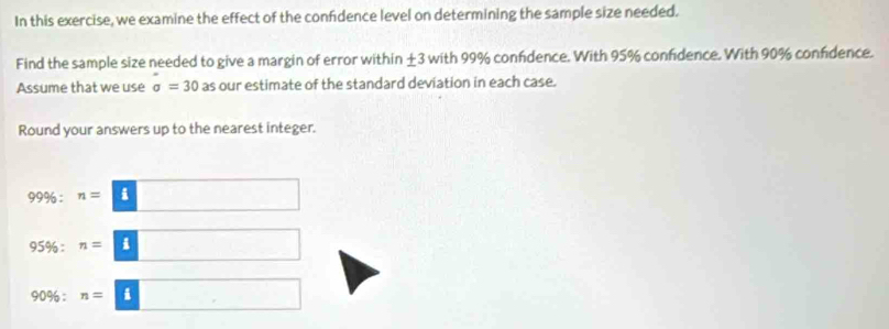 In this exercise, we examine the effect of the confidence level on determining the sample size needed. 
Find the sample size needed to give a margin of error within ±3 with 99% confdence. With 95% confidence. With 90% confdence. 
Assume that we use sigma =30 as our estimate of the standard deviation in each case. 
Round your answers up to the nearest integer.
99% :n=8□
95% :n=3
90% : n=□