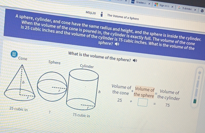 Grades a Sign in to 3 divided 
M5|L20 The Volume of a Sphere 
A sphere, cylinder, and cone have the same radius and height, and the sphere is inside the cylinder. 
When the volume of the cone is poured in, the cylinder is exactly full. The volume of the cone 
is 25 cubic inches and the volume of the cylinder is 75 cubic inches. What is the volume of the 
sphere? 
What is the volume of the sphere? 
Cone Sphere 
Volume of Volume of _ Volume of 
the cone ' the sphere ¯ the cylinder
25+□ =75
25 cubic in ? 75 cubic in