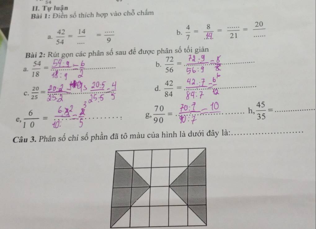 Tự luận 
Bài 1: Điền số thích hợp vào chỗ chấm 
a.  42/54 = 14/... = (...)/9 
b.  4/7 = 8/.14. = (...)/21 = 20/...  _ 
Bài 2: Rút gọn các phân số sau để được phân số tối giản 
a.  54/18 = _ 
b.  72/56 = _ 
c.  20/25 =
d.  42/84 = _ 
e,  6/10 =
_g,  70/90 = __ 
h,  45/35 = _ 
Câu 3. Phân số chỉ số phần đã tô màu của hình là dưới đây là: 
_