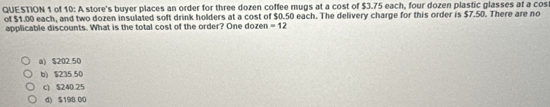 of 10: A store's buyer places an order for three dozen coffee mugs at a cost of $3.75 each, four dozen plastic glasses at a cos
of $1.00 each, and two dozen insulated soft drink holders at a cost of $0.50 each. The delivery charge for this order is $7.50. There are no
applicable discounts. What is the total cost of the order? One dozen =12
a) $20250
b) $235.50
c) $240.25
d) $198 00