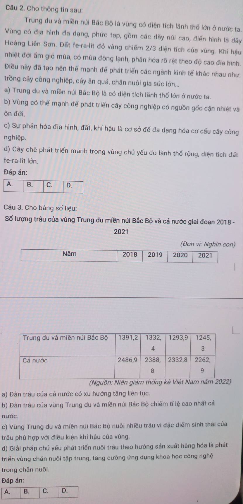 Cho thông tin sau:
Trung du và miền núi Bắc Bộ là vùng có diện tích lãnh thố lớn ở nước ta.
Vùng có địa hình đa dạng, phức tạp, gồm các dãy núi cao, điển hình là dãy
Hoàng Liên Sơn. Đất fe-ra-lit đỏ vàng chiếm 2/3 diện tích của vùng. Khí hậu
nhiệt đới ẩm giỏ mùa, có mùa đông lạnh, phân hóa rõ rệt theo độ cao địa hình.
Điều này đã tạo nên thế mạnh để phát triển các ngành kinh tế khác nhau như:
trồng cây công nghiệp, cây ăn quả, chăn nuôi gia súc lớn...
a) Trung du và miền núi Bắc Bộ là có diện tích lãnh thổ lớn ở nước ta.
b) Vùng có thể mạnh để phát triển cây công nghiệp có nguồn gốc cận nhiệt và
ôn đới,
c) Sự phân hóa địa hình, đất, khí hậu là cơ sở để đa dạng hóa cơ cấu cây công
nghiệp.
d) Cây chè phát triển mạnh trong vùng chủ yếu do lãnh thổ rộng, diện tích đất
fe-ra-lit lớn.
Đáp án:
Câu 3. Cho bảng số liệu:
Số lượng trâu của vùng Trung du miền núi Bắc Bộ và cả nước giai đoạn 2018 -
2021
(Đơn vị: Nghìn con)
(Nguồn: Niên giám thống kê Việt Nam năm 2)
a) Đàn trâu của cả nước có xu hướng tăng liên tục.
b) Đàn trâu của vùng Trung du và miền núi Bắc Bộ chiếm tỉ lệ cao nhất cả
nước.
c) Vùng Trung du và miền núi Bâc Bộ nuôi nhiều trâu vì đặc điểm sinh thái của
trâu phù hợp với điều kiện khí hậu của vùng.
d) Giải pháp chủ yếu phát triển nuôi trâu theo hướng sản xuất hàng hóa là phát
triển vùng chăn nuôi tập trung, tăng cường ứng dụng khoa học công nghệ
trong chăn nuôi.
Đáp án: