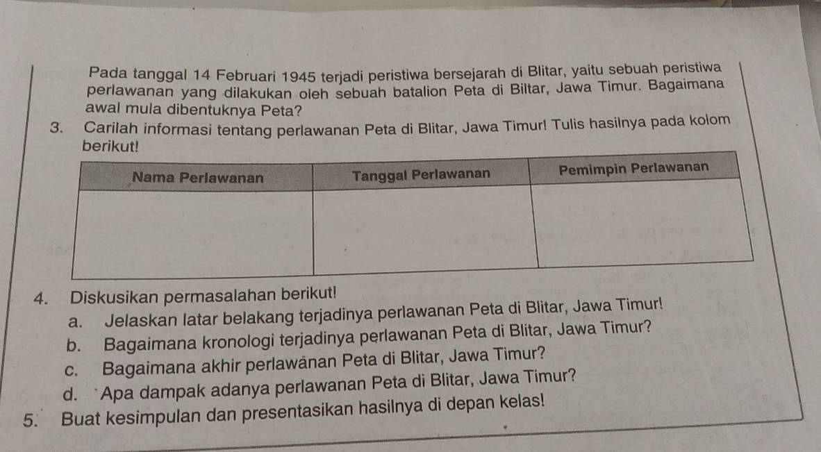 Pada tanggal 14 Februari 1945 terjadi peristiwa bersejarah di Blitar, yaitu sebuah peristiwa 
perlawanan yang dilakukan oleh sebuah batalion Peta di Biltar, Jawa Timur. Bagaimana 
awal mula dibentuknya Peta? 
3. Carilah informasi tentang perlawanan Peta di Blitar, Jawa Timur! Tulis hasilnya pada kolom 
4. Diskusikan permasalahan berikut! 
a. Jelaskan latar belakang terjadinya perlawanan Peta di Blitar, Jawa Timur! 
b. Bagaimana kronologi terjadinya perlawanan Peta di Blitar, Jawa Timur? 
c. Bagaimana akhir perlawanan Peta di Blitar, Jawa Timur? 
d. `Apa dampak adanya perlawanan Peta di Blitar, Jawa Timur? 
5. Buat kesimpulan dan presentasikan hasilnya di depan kelas!