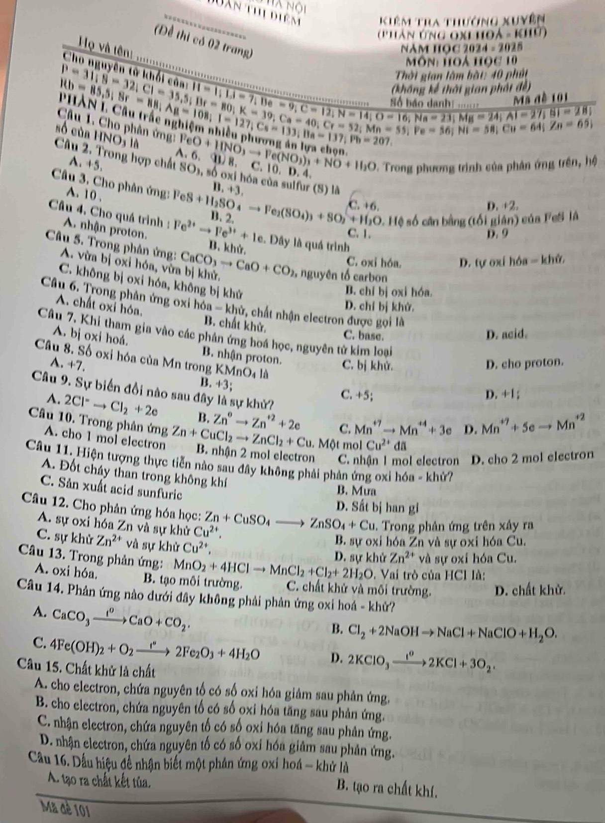 hà nội
Dan thị diêm
Kiêm Tra thưởng xuyên
(phân ứng ox hoà - Khủ)
(Đề thi có 02 trang)
NăM HọC 2024 - 2025
H và tên ......
Ch   
Môn Hoà học 10
Thời gian làm bàt: 40 phát
.beginarrayr B=31,8=32;C1=1;1,1,2,·s ·s ·s  Rb=85,5;8r=80;K=39;K=39;K=39;C=8;K=39;Ca=40;Cr=52;M;=58;endarray. d ã đ ề  1 0 1
Hb=85,5;8r=88;Ag=108;1=127;Cs=133;Ba=137;overline Pb=207
(không kế thời gian phốt đề
beginarrayr H=11,1,1=7,Be=9;C=12;N=14;Nadanh!..1·s ·s  [13r=80;K=12;K=14
số của l INO;IN
Câu 1. Cho phân ứng: FeO+IINO_3to Fe(NO_3)_3+NO+II_3O 91) 8. C. 10. D. 4.
A、 6.
A. +5.
*. Trong phương trình của phản ứng trên, hệ
Câu 2. Trong hợp chất SO3, số oxi hóa của sulfur (S) là
B. +3.
Câu 3. Cho phân ứng: FeS+H_2SO_4to Fe_2(SO_4)_3+SO_2+H_2O C. +6
A. 10 ,
D. +2.
* Hệ số cân bằng (tối gián) của FeS là
Câu 4. Cho quá trình : Fe^(2+)to Fe^(3+)+1e B. 2. C. 1.
D. 9
A. nhận proton. B. khử.
Đây là quá trình
Câu 5. Trong phản ứng: CaCO_3to CaO+CO_2 , nguyên tố carbon
C. oxi hón. D. tự oxí hóa = khử,
A. vừa bị oxi hóa, vừa bị khử.
C. không bị oxi hóa, không bị khử
B. chỉ bị oxi hóa.
Câu 6. Trong phân ứng oxi hóa - khử, chất nhận electron được gọi là
D. chí bị khử.
A. chất oxi hóa. B. chất khử.
Câu 7. Khi tham gia vào các phản ứng hoá học, nguyên tử kim loại
C. base. D. acid.
A. bị oxi hoá. B. nhận proton.
Câu 8. Số oxi hóa của Mn trong KMnO4 là
A. +7. C. bị khử. D. cho proton.
B. +3;
Câu 9. Sự biến đồi nào sau đây là sự khử?
C. +5; D. +1
A. 2Cl^-to Cl_2+2e B. Zn^0to Zn^(+2)+2e C. Mn^(+7)to Mn^(+4)+3e D. Mn^(+7)+5eto Mn^(+2)
Câu 10. Trong phân ứng Zn+CuCl_2to ZnCl_2+Cu. B. nhận 2 mol electron C. nhận 1 mol electron D. cho 2 mol electron
A. cho 1 mol electron.Mθ t mol Cu^(2+)da
Câu 11. Hiện tượng thực tiễn nào sau đây không phải phản ứng oxỉ hóa - khử?
A. Đốt cháy than trong không khí
C. Sản xuất acid sunfuric
B. Mưa
D. Sất bị han gi
Câu 12. Cho phân ứng hóa học: Zn+CuSO_4to ZnSO_4+Cu. Trong phản ứng trên xây ra
A. sự oxi hóa Zn và sự khử Cu^(2+),
C. sự khử Zn^(2+) và sự khử Cu^(2+),
B. sự oxi hóa Zn và sự oxi hóa Cu.
D. sự khử Zn^(2+) và sự oxí hóa Cu.
Câu 13. Trong phản ứng: MnO_2+4HClto MnCl_2+Cl_2+2H_2O. Vai trò của HCl là:
A. oxi hóa. B. tạo môi trường. C. chất khử và mối trường.
D. chất khử.
Câu 14. Phản ứng nào dưới đây không phải phản ứng oxi hoá - khử?
A. CaCO_3xrightarrow I^0CaO+CO_2.
B. Cl_2+2NaOHto NaCl+NaClO+H_2O.
C. 4Fe(OH)_2+O_2xrightarrow I°2Fe_2O_3+4H_2O
D. 2KClO_3xrightarrow I^02KCl+3O_2.
Câu 15. Chất khử là chất
A. cho electron, chứa nguyên tố có số oxi hóa giảm sau phản ứng.
B. cho electron, chứa nguyên tố có số oxi hóa tăng sau phản ứng.
C. nhận electron, chứa nguyên tố có số oxi hóa tăng sau phản ứng.
D. nhận electron, chứa nguyên tố có số oxi hóa giảm sau phản ứng.
Cầu 16. Dầu hiệu đề nhận biết một phản ứng oxi hoá - khử là
A. tạo ra chất kết tủa.
B. tạo ra chất khí.
Mã đè 101