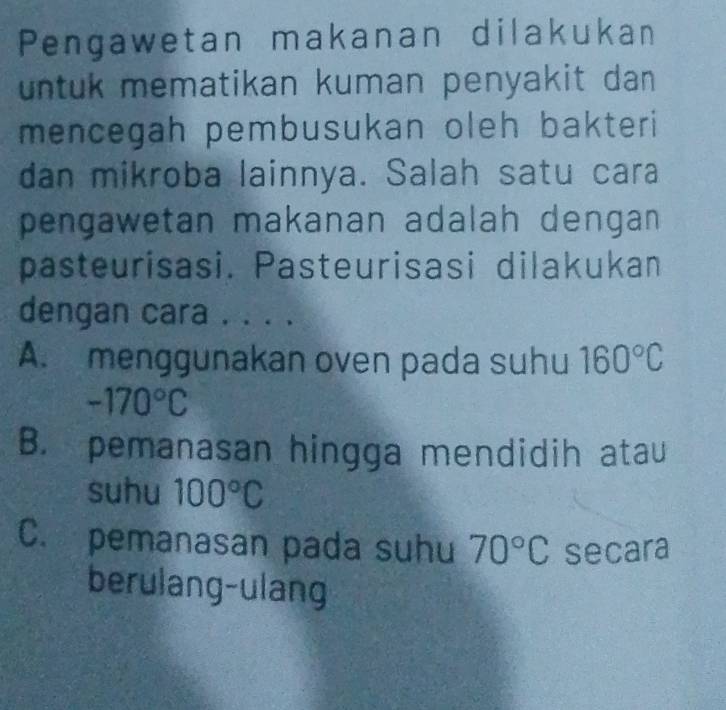 Pengawetan makanan dilakukan
untuk mematikan kuman penyakit da 
mencegah pembusukan oleh bakteri 
dan mikroba lainnya. Salah satu cara
pengawetan makanan adalah dengan 
pasteurisasi. Pasteurisasi dilakukan
dengan cara . . . .
A. menggunakan oven pada suhu 160°C
-170°C
B. pemanasan hingga mendidih atau
suhu 100°C
C. pemanasan pada suhu 70°C secara
berulang-ulang