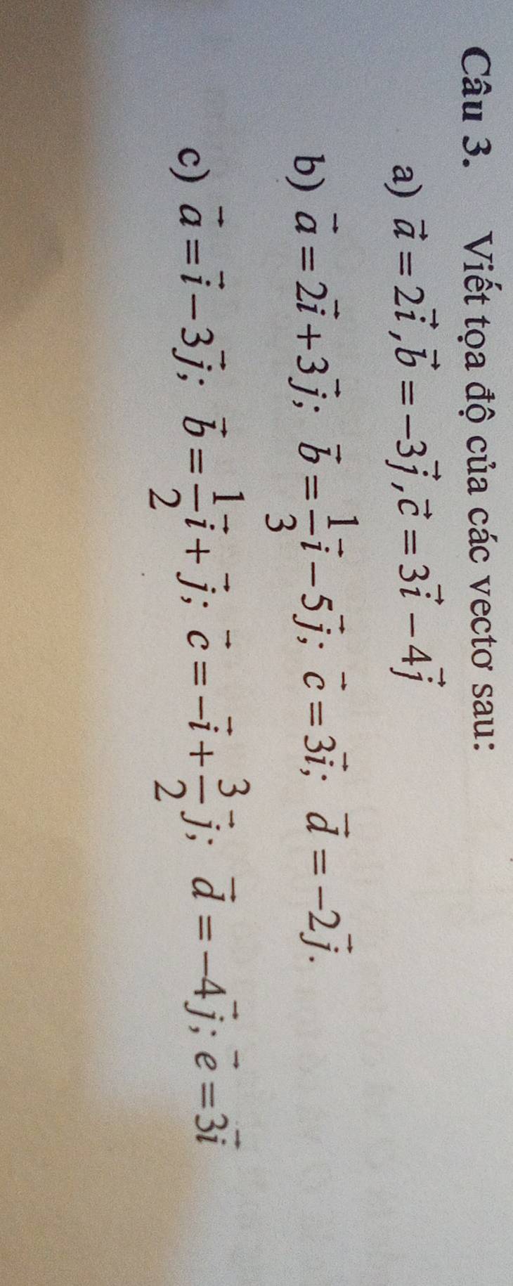 Viết tọa độ của các vectơ sau: 
a) vector a=2vector i, vector b=-3vector j, vector c=3vector i-4vector j
b) vector a=2vector i+3vector j; vector b= 1/3 vector i-5vector j; vector c=3vector i; vector d=-2vector j. 
c) vector a=vector i-3vector j; vector b= 1/2 vector i+vector j; vector c=-vector i+ 3/2 vector j; vector d=-4vector j; vector e=3vector i