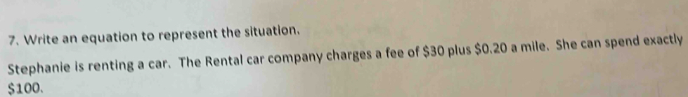 Write an equation to represent the situation. 
Stephanie is renting a car. The Rental car company charges a fee of $30 plus $0.20 a mile. She can spend exactly
$100.