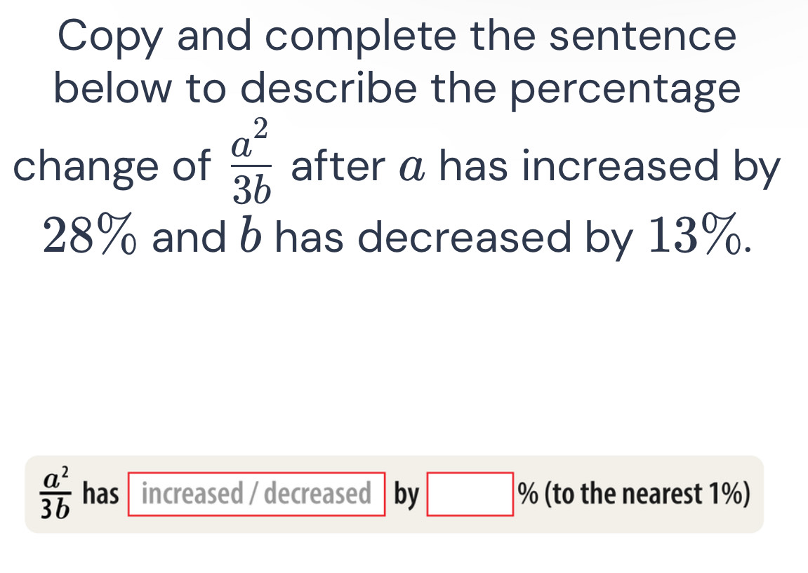 Copy and complete the sentence 
below to describe the percentage 
change of  a^2/3b  after a has increased by
28% and b has decreased by 13%.
 a^2/3b  has increased / decreased by □ % (to the nearest 1%)