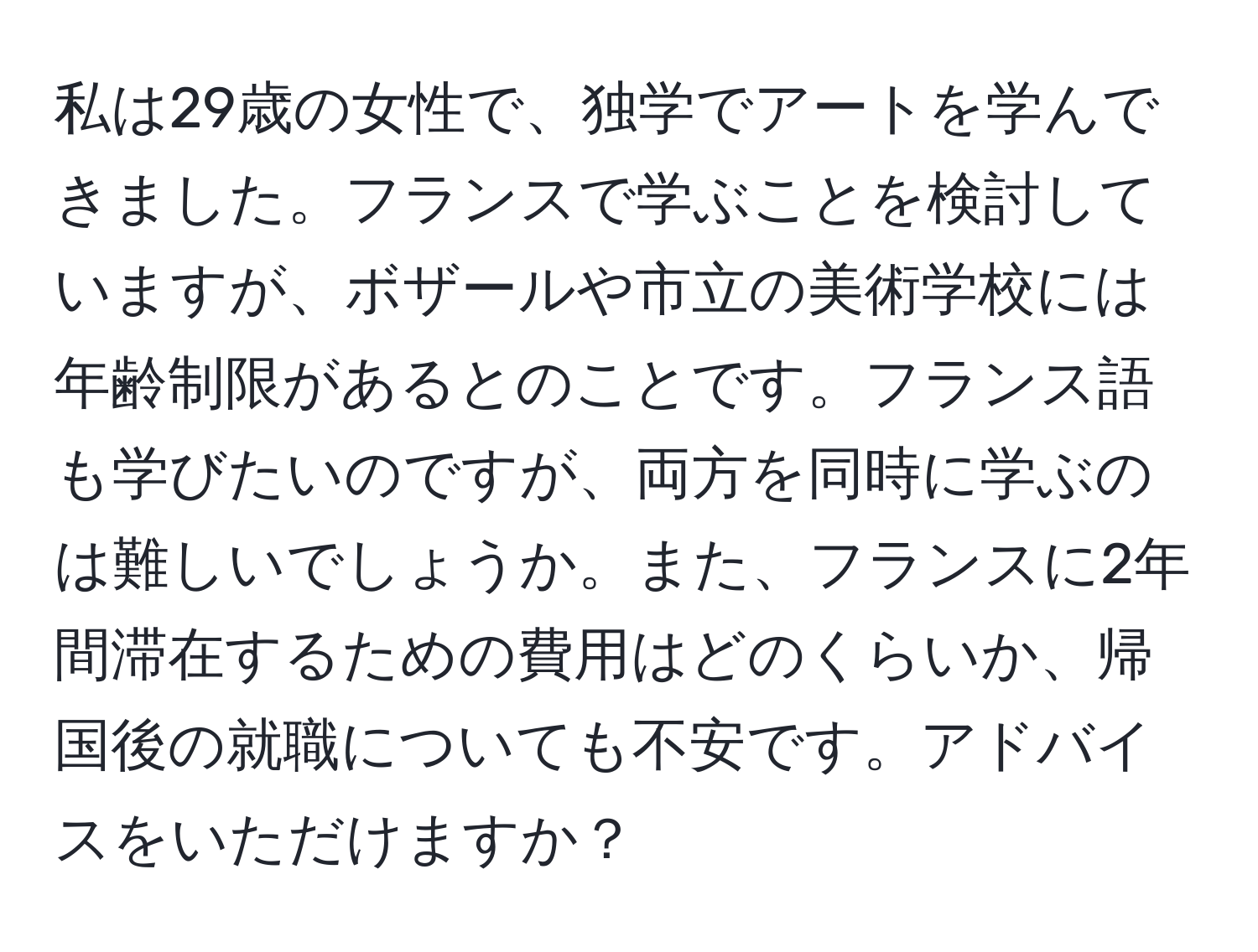 私は29歳の女性で、独学でアートを学んできました。フランスで学ぶことを検討していますが、ボザールや市立の美術学校には年齢制限があるとのことです。フランス語も学びたいのですが、両方を同時に学ぶのは難しいでしょうか。また、フランスに2年間滞在するための費用はどのくらいか、帰国後の就職についても不安です。アドバイスをいただけますか？