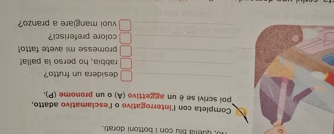 o, quelia blu con i bottoni dorati. 
Completa con l’interrogativo o l’esclamativo adatto, 
Tpoi scrivi se è un aggettivo (A) o un pronome (P). 
_ 
desidera un frutto? 
_ 
rabbia, ho perso la palla! 
_ 
promesse mi avete fatto! 
_colore preferisci? 
_vuoi mangiare a pranzo?