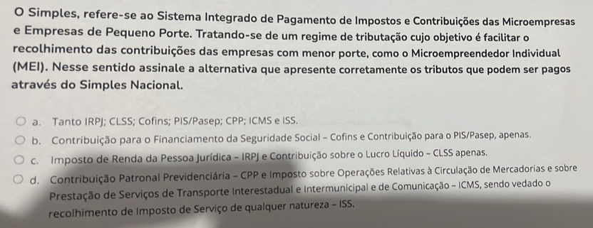 Simples, refere-se ao Sistema Integrado de Pagamento de Impostos e Contribuições das Microempresas
e Empresas de Pequeno Porte. Tratando-se de um regime de tributação cujo objetivo é facilitar o
recolhimento das contribuições das empresas com menor porte, como o Microempreendedor Individual
(MEI). Nesse sentido assinale a alternativa que apresente corretamente os tributos que podem ser pagos
através do Simples Nacional.
a. Tanto IRPJ; CLSS; Cofins; PIS/Pasep; CPP; ICMS e ISS.
b. Contribuição para o Financiamento da Seguridade Social - Cofins e Contribuição para o PIS/Pasep, apenas.
c. Imposto de Renda da Pessoa Jurídica - IRPJ e Contribuição sobre o Lucro Líquido - CLSS apenas.
d. Contribuição Patronal Previdenciária - CPP e Imposto sobre Operações Relativas à Circulação de Mercadorias e sobre
Prestação de Serviços de Transporte Interestadual e Intermunicipal e de Comunicação - ICMS, sendo vedado o
recolhimento de Imposto de Serviço de qualquer natureza - ISS.