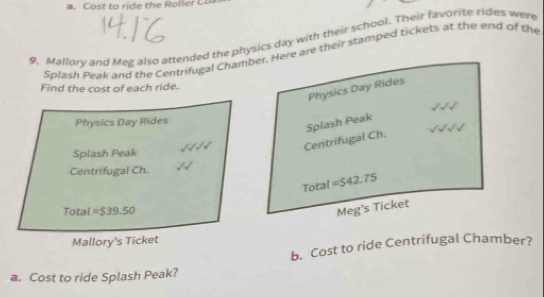 Mallory and Meg also attended the physics day with their school. Their favorite rides were 
Splash Peak and the Centrifugal Chamber. Here are their stamped tickets at the end of the 
Find the cost of each ride. 
Physics Day Rides 
Physics Day Rides 
Centrifugal Ch. Splash Peak 
Splash Peak 
Centrifugal Ch. 
Total =$42.75
Total =539.50
Meg's Ticket 
Mallory's Ticket 
b. Cost to ride Centrifugal Chamber? 
a. Cost to ride Splash Peak?