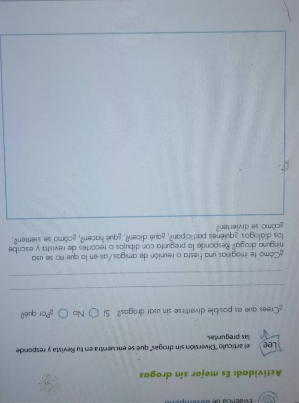 Evidencia de de s e
Actividad: Es mejor sin drogas
Lee el artículo 'Diversión sin drogas' que se encuentra en tu Revista y responde
las preguntas.
¿Crees que es posible divertirse sin usar drogas? Sí ○ No ○ ¿Por qué?
_
_
¿Cómo te imaginas una fiesta o reunión de amigos/as en la que no se usa
ninguna droga? Responde la pregunta con dibujos o recortes de revista y escribe
los diálogos: ¿quiénes participan?, ¿qué dicen?, ¿qué hacen?, ¿cómo se sienten?,
¿cómo se divierten