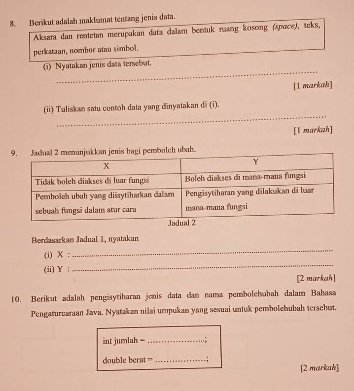 Berikut adalah maklumat tentang jenis data. 
Aksara dan rentetan merupakan data dalam bentuk ruang kosong (spɑce), teks, 
perkataan, nombor atau simbol. 
_ 
(i) Nyatakan jenis data tersebut. 
_ 
[1 markah] 
_ 
(ii) Tuliskan satu contoh data yang dinyatakan di (i). 
[1 markah] 
eh ubah. 
Berdasarkan Jadual 1, nyatakan 
(i) X : 
_ 
(ii) Y : 
_ 
[2 markah] 
10. Berikut adalah pengisytiharan jenis data dan nama pembolehubah dalam Bahasa 
Pengaturcaraan Java. Nyatakan nilai umpukan yang sesuai untuk pembolehubah tersebut. 
int jumlah = _..; 
double berat =_ ; 
[2 markah]