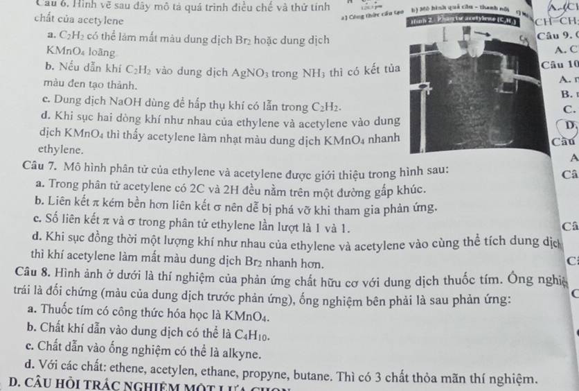 Cầu 6, Hình vẽ sau đây mô tả quá trình điều chế và thứ tính b) Mô hình quả cầu - thanh nổi    
2) Công thức cầu tạo
chất của acetylene -CH
a. C_2H_2 có the^(frac 1)e làm mất màu dung dịch Br_2 hoặc dung dịchâu 9. (
KN 1nO_4 loāng
A. C
b. Nếu dẫn khí C_2H_2 vào dung dịch AgNO_3 trong NH_3 thì có kết tủaâu 10
màu đen tạo thành. A. r
B.
c. Dung dịch NaOH dùng để hấp thụ khí có lẫn trong C_2H_2.
C.
d. Khi sục hai dòng khí như nhau của ethylene và acetylene vào dung
D.
dịch KMnO4 thì thấy acetylene làm nhạt màu dung dịch KMnO₄ nhanhCầu
ethylene.
A
Câu 7. Mô hình phân tử của ethylene và acetylene được giới thiệu trong hình sau:
Câ
a. Trong phân tử acetylene có 2C và 2H đều nằm trên một đường gấp khúc.
b. Liên kết π kém bền hơn liên kết σ nên dễ bị phá vỡ khi tham gia phản ứng.
c. Số liên kết π và σ trong phân tử ethylene lần lượt là 1 và 1.
Câ
d. Khi sục đồng thời một lượng khí như nhau của ethylene và acetylene vào cùng thể tích dung dịc
thì khí acetylene làm mất màu dung dịch Br_2 nhanh hơn.
C
Câu 8. Hình ảnh ở dưới là thí nghiệm của phản ứng chất hữu cơ với dung dịch thuốc tím. Ông nghịệ
trái là đối chứng (màu của dung dịch trước phản ứng), ống nghiệm bên phải là sau phản ứng: (
a. Thuốc tím có công thức hóa học là KMn 0..
b. Chất khí dẫn vào dung dịch có thể là C_4H_10.
c. Chất dẫn vào ống nghiệm có thể là alkyne.
d. Với các chất: ethene, acetylen, ethane, propyne, butane. Thì có 3 chất thỏa mãn thí nghiệm.
D. CÂU HồI TRÁC NGHIEM MộT L ưả