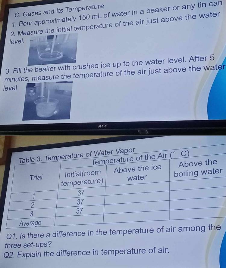 Gases and Its Temperature
1. Pour approximately 150 mL of water in a beaker or any tin can
2. Msure the initial temperature of the air just above the water
level
3. Fill the beaker with crushed ice up to the water level. After 5
minutes, measure the temperature of the air just above the water
level
ACE
r
Q1. Is there a difference in the temperature
three set-ups?
Q2. Explain the difference in temperature of air.