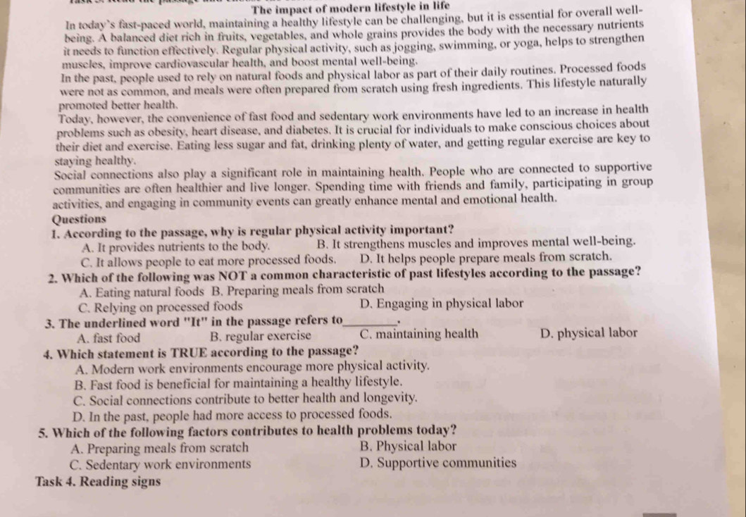 The impact of modern lifestyle in life
In today’s fast-paced world, maintaining a healthy lifestyle can be challenging, but it is essential for overall well-
being. A balanced diet rich in fruits, vegetables, and whole grains provides the body with the necessary nutrients
it needs to function effectively. Regular physical activity, such as jogging, swimming, or yoga, helps to strengthen
muscles, improve cardiovascular health, and boost mental well-being.
In the past, people used to rely on natural foods and physical labor as part of their daily routines. Processed foods
were not as common, and meals were often prepared from scratch using fresh ingredients. This lifestyle naturally
promoted better health.
Today, however, the convenience of fast food and sedentary work environments have led to an increase in health
problems such as obesity, heart disease, and diabetes. It is crucial for individuals to make conscious choices about
their diet and exercise. Eating less sugar and fat, drinking plenty of water, and getting regular exercise are key to
staying healthy.
Social connections also play a significant role in maintaining health. People who are connected to supportive
communities are often healthier and live longer. Spending time with friends and family, participating in group
activities, and engaging in community events can greatly enhance mental and emotional health.
Questions
1. According to the passage, why is regular physical activity important?
A. It provides nutrients to the body. B. It strengthens muscles and improves mental well-being.
C. It allows people to eat more processed foods. D. It helps people prepare meals from scratch.
2. Which of the following was NOT a common characteristic of past lifestyles according to the passage?
A. Eating natural foods B. Preparing meals from scratch
C. Relying on processed foods D. Engaging in physical labor
3. The underlined word "It" in the passage refers to_ .
A. fast food B. regular exercise C. maintaining health D. physical labor
4. Which statement is TRUE according to the passage?
A. Modern work environments encourage more physical activity.
B. Fast food is beneficial for maintaining a healthy lifestyle.
C. Social connections contribute to better health and longevity.
D. In the past, people had more access to processed foods.
5. Which of the following factors contributes to health problems today?
A. Preparing meals from scratch B. Physical labor
C. Sedentary work environments D. Supportive communities
Task 4. Reading signs